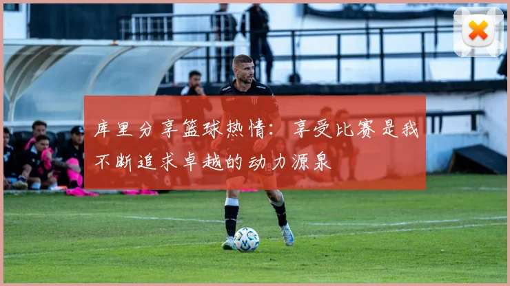 库里分享篮球热情：享受比赛是我不断追求卓越的动力源泉