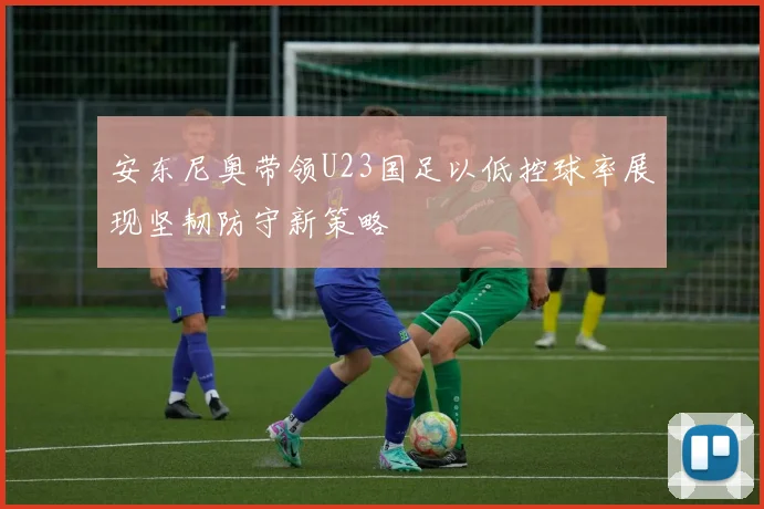 安东尼奥带领U23国足以低控球率展现坚韧防守新策略