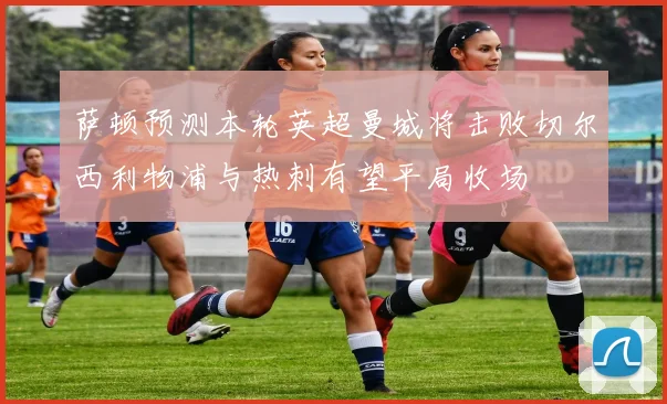 萨顿预测本轮英超曼城将击败切尔西利物浦与热刺有望平局收场