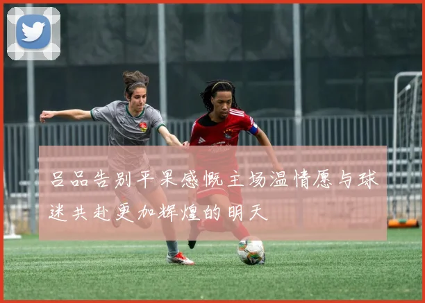 吕品告别平果感慨主场温情愿与球迷共赴更加辉煌的明天