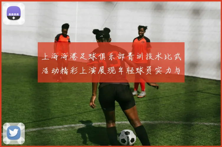 上海海港足球俱乐部青训技术比武活动精彩上演展现年轻球员实力与潜力