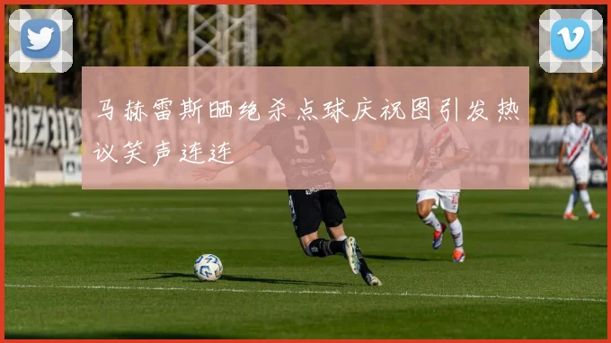 马赫雷斯晒绝杀点球庆祝图引发热议笑声连连