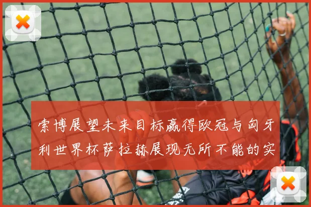 索博展望未来目标赢得欧冠与匈牙利世界杯萨拉赫展现无所不能的实力