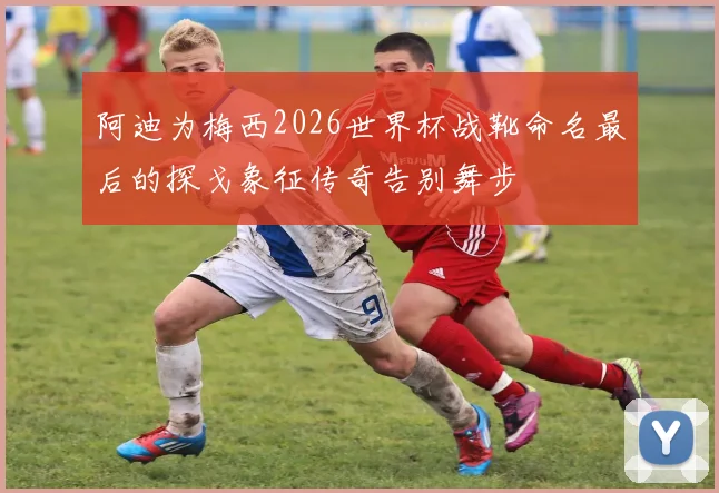 阿迪为梅西2026世界杯战靴命名最后的探戈象征传奇告别舞步