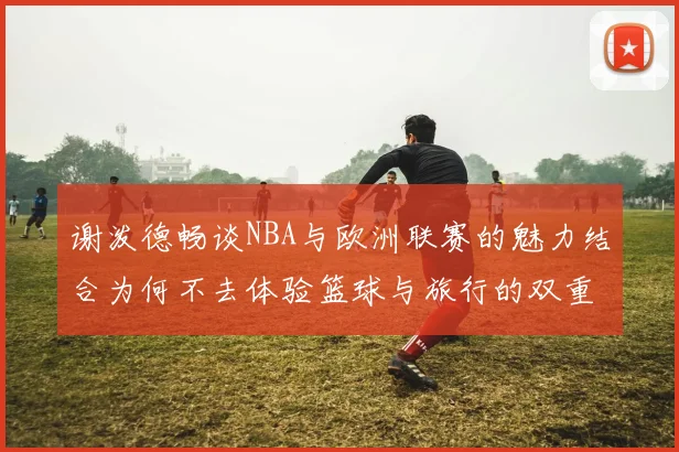 谢泼德畅谈NBA与欧洲联赛的魅力结合为何不去体验篮球与旅行的双重乐趣