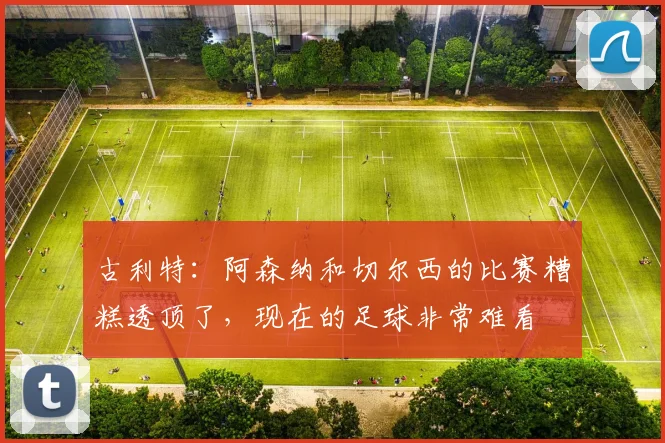 古利特：阿森纳和切尔西的比赛糟糕透顶了，现在的足球非常难看
