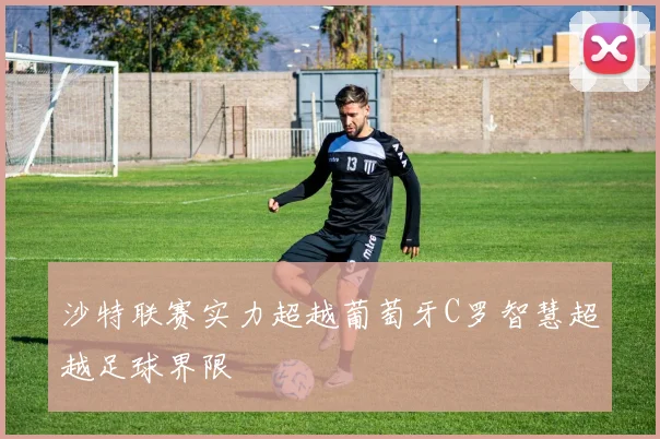 沙特联赛实力超越葡萄牙C罗智慧超越足球界限
