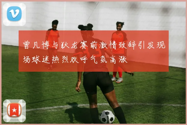 曾凡博与狄龙赛前激情致辞引发现场球迷热烈欢呼气氛高涨