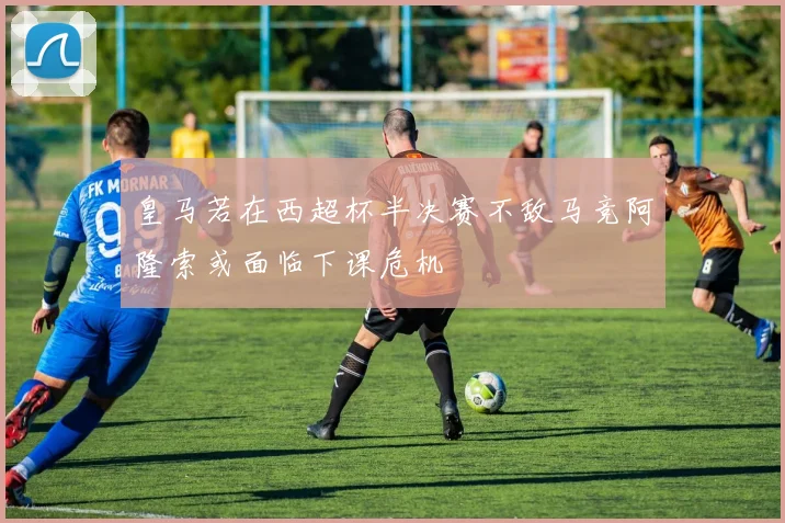 皇马若在西超杯半决赛不敌马竞阿隆索或面临下课危机