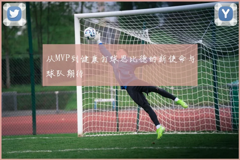 从MVP到健康打球恩比德的新使命与球队期待