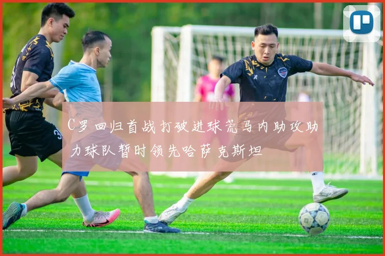 C罗回归首战打破进球荒马内助攻助力球队暂时领先哈萨克斯坦