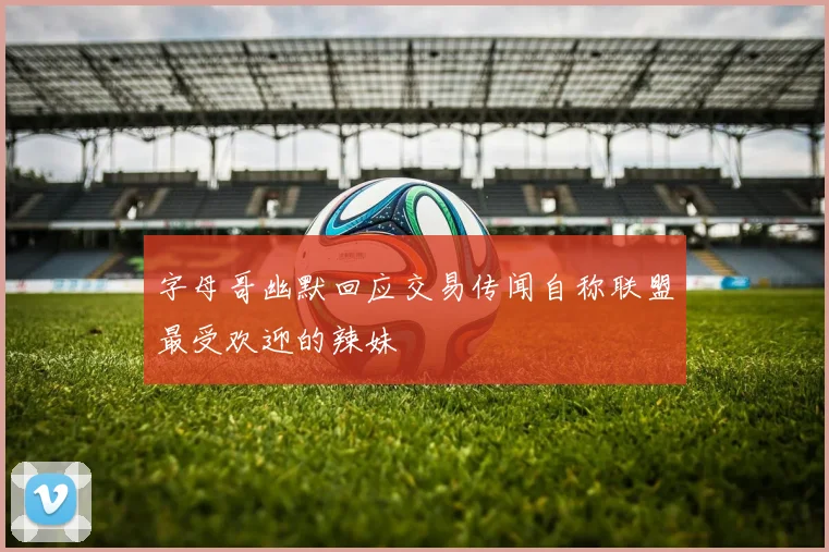 字母哥幽默回应交易传闻自称联盟最受欢迎的辣妹