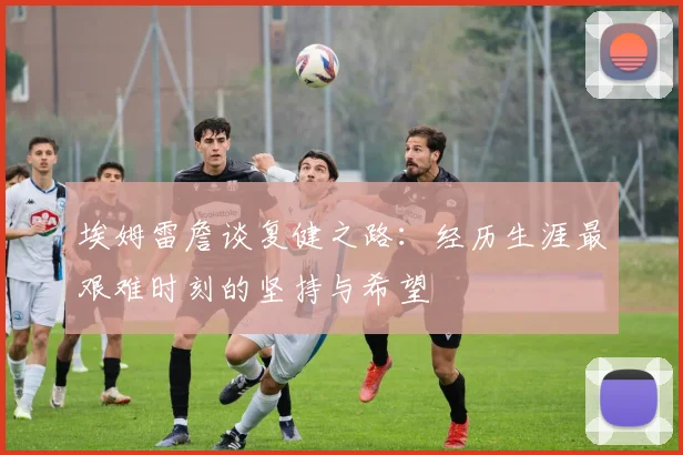 埃姆雷詹谈复健之路：经历生涯最艰难时刻的坚持与希望